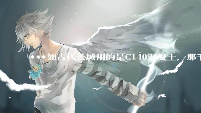 ***如古代长城用的是C140混凝土，那千百年下来会完整的留存至今还是损坏的更加严重？